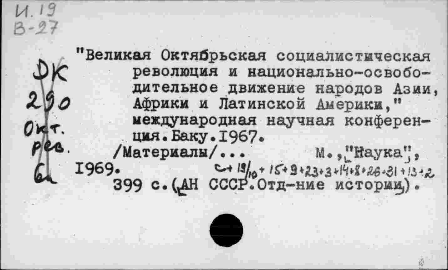 ﻿’’Великая Октябрьская социалистическая революция и национально-освобо-
\&	дительное движение народов Азии,
<<7^	Африки и Латинской Америки,”
международная научная конферен-ция. Баку. 1967.
Р•	/Материалы/...	М.,"Наука",
г 1969»	^0*/£*9^з>1М»<гб*зм.|г-’(г,
399 с. САН СССР.Отд-ние историИ|).